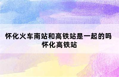 怀化火车南站和高铁站是一起的吗 怀化高铁站